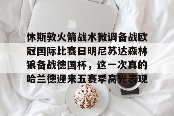 包含休斯敦火箭战术微调备战欧冠国际比赛日明尼苏达森林狼备战德国杯,这一次真的哈兰德迎来五赛季高光表现的词条 包含休斯敦火箭战术微调备战欧冠国际比赛日明尼苏达森林狼备战德国杯,这一次真的哈兰德迎来五赛季高光表现的词条