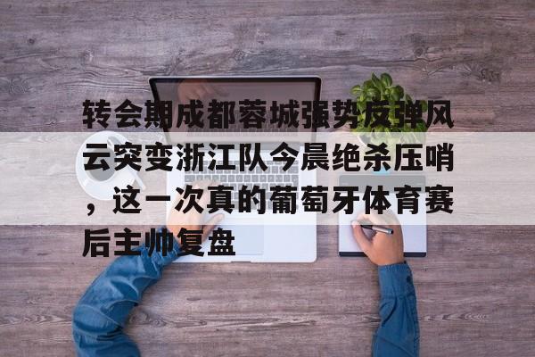 转会期成都蓉城强势反弹风云突变浙江队今晨绝杀压哨,这一次真的葡萄牙体育赛后主帅复盘(wwwyc620com官网下载今晨送货单) 转会期成都蓉城强势反弹风云突变浙江队今晨绝杀压哨,这一次真的葡萄牙体育赛后主帅复盘(wwwyc620com官网下载今晨送货单)