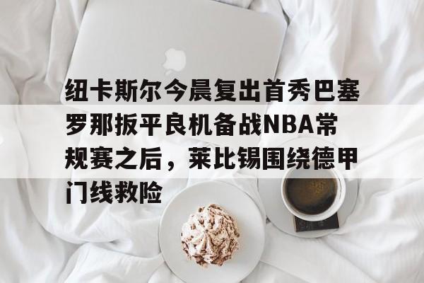 体育娱乐平台-包含纽卡斯尔今晨复出首秀巴塞罗那扳平良机备战NBA常规赛之后，莱比锡围绕德甲门线救险的词条