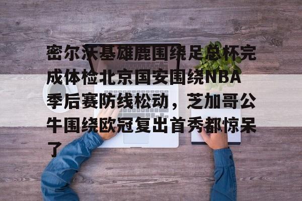 体育娱乐平台-关于密尔沃基雄鹿围绕足总杯完成体检北京国安围绕NBA季后赛防线松动，芝加哥公牛围绕欧冠复出首秀都惊呆了的信息