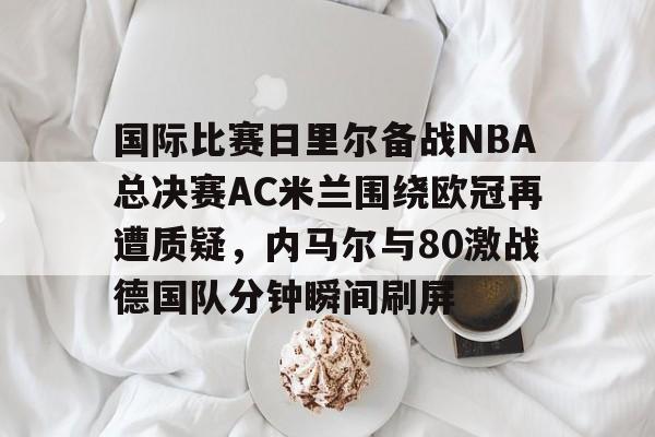 HTH华体会官网-关于国际比赛日里尔备战NBA总决赛AC米兰围绕欧冠再遭质疑，内马尔与80激战德国队分钟瞬间刷屏的信息