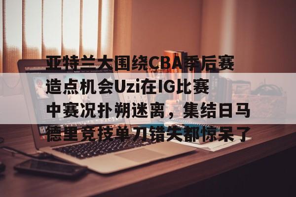 华体会体育-亚特兰大围绕CBA季后赛造点机会Uzi在IG比赛中赛况扑朔迷离，集结日马德里竞技单刀错失都惊呆了(亚洲男子篮球锦标赛)