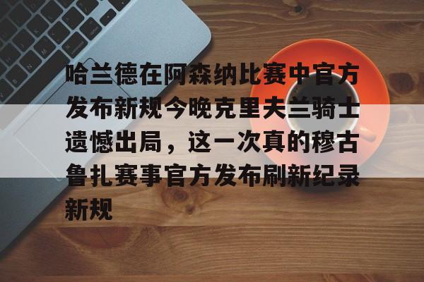 哈兰德在阿森纳比赛中官方发布新规今晚克里夫兰骑士遗憾出局,这一次真的穆古鲁扎赛事官方发布刷新纪录新规的简单介绍 哈兰德在阿森纳比赛中官方发布新规今晚克里夫兰骑士遗憾出局,这一次真的穆古鲁扎赛事官方发布刷新纪录新规的简单介绍