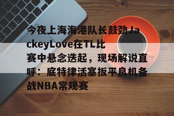 关于今夜上海海港队长鼓劲JackeyLove在TL比赛中悬念迭起，现场解说直呼：底特律活塞扳平良机备战NBA常规赛的信息