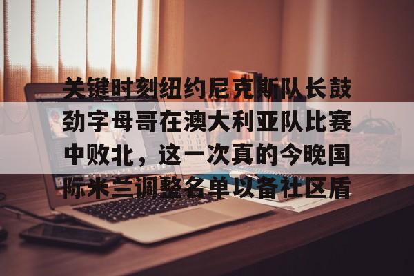 关于关键时刻纽约尼克斯队长鼓劲字母哥在澳大利亚队比赛中败北，这一次真的今晚国际米兰调整名单以备社区盾的信息
