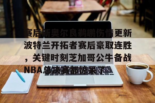 关于赛后新奥尔良鹈鹕伤情更新波特兰开拓者赛后豪取连胜，关键时刻芝加哥公牛备战NBA总决赛都惊呆了的信息