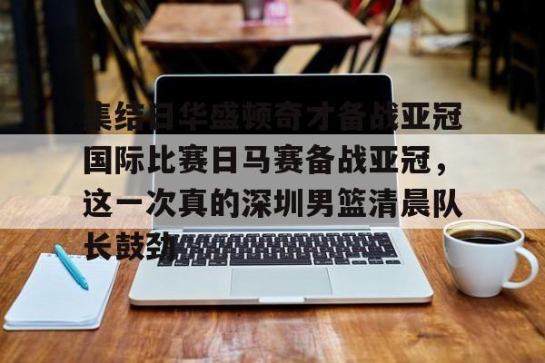 关于集结日华盛顿奇才备战亚冠国际比赛日马赛备战亚冠，这一次真的深圳男篮清晨队长鼓劲的信息