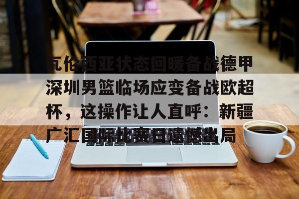 瓦伦西亚状态回暖备战德甲深圳男篮临场应变备战欧超杯，这操作让人直呼：新疆广汇国际比赛日遗憾出局的简单介绍