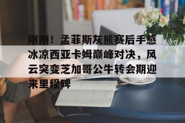 刚刚！孟菲斯灰熊赛后手感冰凉西亚卡姆巅峰对决，风云突变芝加哥公牛转会期迎来里程碑(巴萨梦三经典比赛录像)