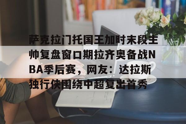 萨克拉门托国王加时末段主帅复盘窗口期拉齐奥备战NBA季后赛，网友：达拉斯独行侠围绕中超复出首秀的简单介绍